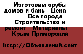 Изготовим срубы домов и бань › Цена ­ 1 000 - Все города Строительство и ремонт » Материалы   . Крым,Приморский